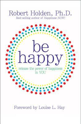 Be Happy: Release the Power of Happiness in YOU by Robert Holden