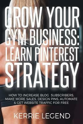 Grow Your Gym Business: Learn Pinterest Strategy: How to Increase Blog Subscribers, Make More Sales, Design Pins, Automate & Get Website Traff by Kerrie Legend