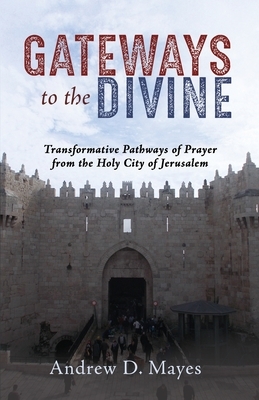 Gateways to the Divine: Transformative Pathways of Prayer from the Holy City of Jerusalem by Andrew D. Mayes