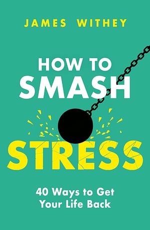 How to Smash Stress: 40 Ways to Get Your Life Back by James Withey