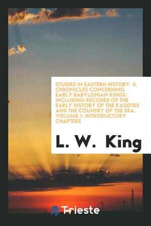 Studies in Eastern History. II. Chronicles Concerning Early Babylonian Kings: Including Records of the Early History of the Kassites and the Country of the Sea. Volume 1. Introductory Chapters by Leonard W. King