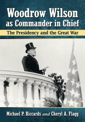 Woodrow Wilson as Commander in Chief: The Presidency and the Great War by Cheryl a. Flagg, Michael P. Riccards