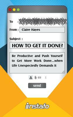 How to Get It Done?: Be Productive and Push Yourself to Get More Work Done...when Life Unexpectedly Demands It by Instafo, Claire Hayes