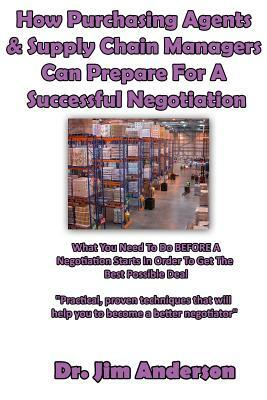 How Purchasing Agents & Supply Chain Managers Can Prepare For A Successful Negotiation: What You Need To Do BEFORE A Negotiation Starts In Order To Ge by Jim Anderson