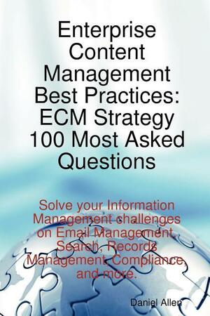 Enterprise Content Management Best Practices: ECM Strategy 100 Most Asked Questions - Solve Your Information Management Challenges on Email Management, Search, Records Management, Compliance, and More by Daniel Allen