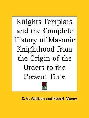 Knights Templars and the Complete History of Masonic Knighthood from the Origin of the Orders to the Present Time by Charles G. Addison, Charles G. Addison