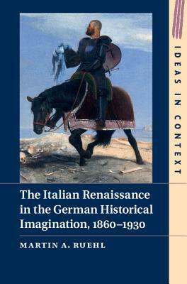 The Italian Renaissance in the German Historical Imagination, 1860-1930 by Martin A. Ruehl