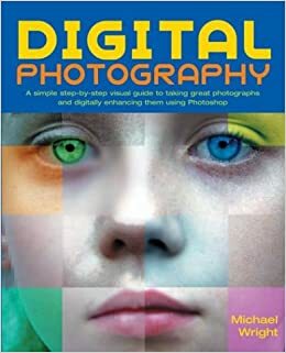 Digital Photography: A Simple Step-By-Step Visual Guide to Taking Great Photographs and Digitally Enhancing Them Using Photoshop by Michael Wright