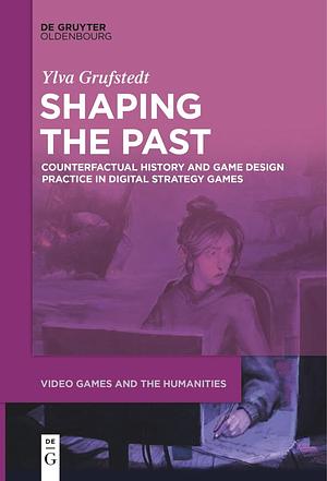 Shaping the Past: Counterfactual History and Game Design Practice in Digital Strategy Games by Ylva Grufstedt