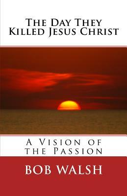 The Day They Killed Jesus Christ: A Vision of the Passion by Bob Walsh