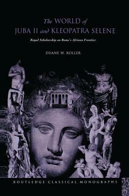 The World of Juba II and Kleopatra Selene: Royal Scholarship on Rome's African Frontier by Duane W. Roller