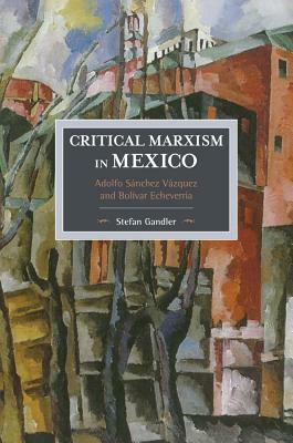 Critical Marxism in Mexico: Adolfo Sánchez Vázquez and Bolívar Echeverría by Stefan Gandler