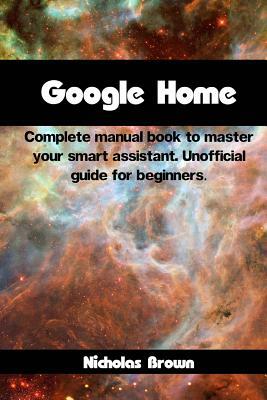 Google Home: Complete Manual Book to Master Your Smart Assistant. Unofficial Guide for Beginners by Nicholas Brown