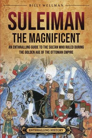 Suleiman the Magnificent: An Enthralling Guide to the Sultan Who Ruled during the Golden Age of the Ottoman Empire by Billy Wellman