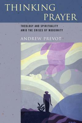 Thinking Prayer: Theology and Spirituality Amid the Crises of Modernity by Andrew Prevot