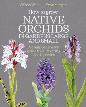 How to Grow Native Orchids in Gardens Large and Small: A Comprehensive Guide to Cultivating Local Species by David Morgan, Wilson Wall