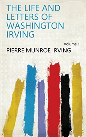 The Life and Letters of Washington Irving Volume 1 by Pierre Munroe Irving