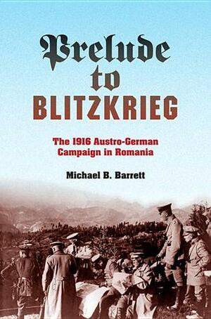 Prelude to Blitzkrieg: The 1916 Austro-German Campaign in Romania by Michael B. Barrett