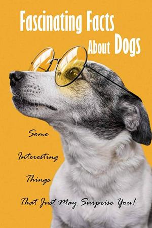 Fascinating Facts About Dogs: Some Interesting Things That Just May Surprise You!: All About Dog by James Myers