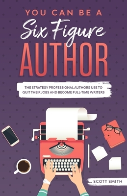 You Can Be a Six Figure Author: The Strategy Professional Authors Use To Quit Their Jobs and Become Full-Time Writers by Scott Smith