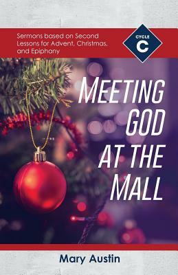 Meeting God At The Mall: Cycle C Sermons Based on Second Lessons for Advent, Christmas, and Epiphany by Mary Austin