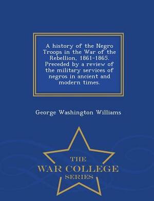 A History of the Negro Troops in the War of the Rebellion, 1861-1865. Preceded by a Review of the Military Services of Negros in Ancient and Modern Ti by George Washington Williams