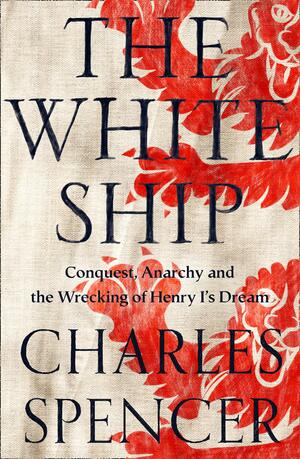 The White Ship: Conquest, Anarchy and the Wrecking of Henry I’s Dream by Charles Spencer