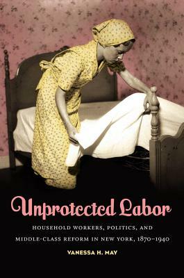 Unprotected Labor: Household Workers, Politics, and Middle-Class Reform in New York, 1870-1940 by Vanessa H. May