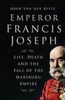 Emperor Francis Joseph: Life, Death And the Fall of the Habsburg Empire by John van der Kiste, John van der Kiste