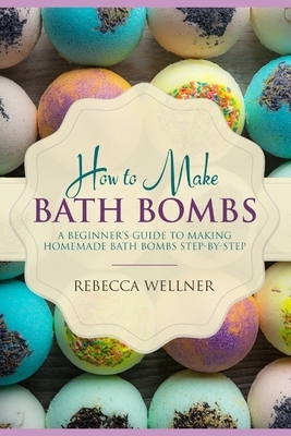 How to Make Bath Bombs: A Beginner's Guide to Making Homemade Bath Bombs Step-By-Step by Rebecca Wellner