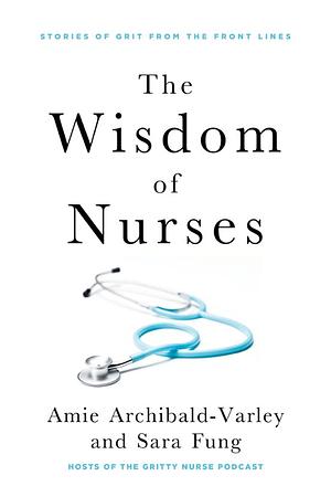 The Wisdom of Nurses: Stories of Grit from the Front Lines by Sara Fung, Amie Archibald-Varley