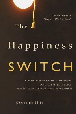 The Happiness Switch: How to Transform Anxiety, Depression and Other Negative Moods by Focusing on and Cultivating Good Feelings by Christine Ellis