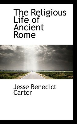 The Religious Life of Ancient Rome: A Study in the Development of Religious Consciousness, from the Foundation of the City Until the Death of Gregory by Jesse Benedict Carter