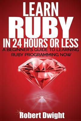Ruby: Learn Ruby in 24 Hours or Less - A Beginner's Guide To Learning Ruby Programming Now by Robert Dwight