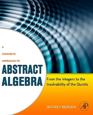 A Concrete Approach to Abstract Algebra: From the Integers to the Insolvability of the Quintic by Jeffrey Bergen