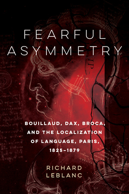Fearful Asymmetry: Bouillaud, Dax, Broca, and the Localization of Language, Paris, 1825-1879 by Richard LeBlanc
