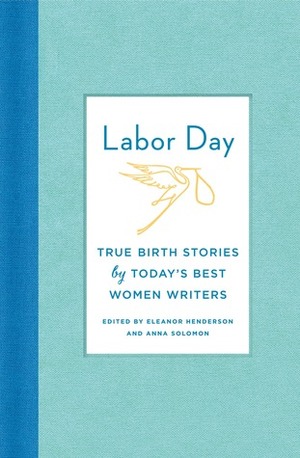 Labor Day: Birth Stories for the Twenty-first Century: Thirty Artful, Unvarnished, Hilarious, Harrowing, Totally True Tales by Anna Solomon, Eleanor Henderson