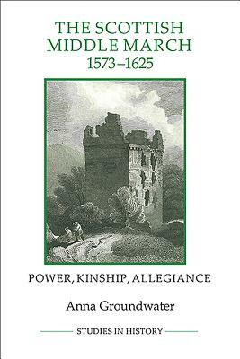 The Scottish Middle March, 1573-1625: Power, Kinship, Allegiance by Anna Groundwater