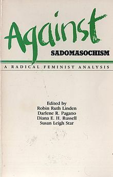 Against Sadomasochism: A Radical Feminist Analysis by Rose Mason, Ti-Grace Atkinson, Hilde Hein, Diana E.H. Russell, Maryel Norris, Paula Tiklicorect, Robin Ruth Linden, Susan Leigh Star, Alice Walker, Judith Butler, Kathleen Barry, John Stoltenberg, Sarah Lucia Hoagland, Darlene R. Pagano, Cheri Lesh, Vivienne Walker-Crawford, Karen Rian, Jesse Meredith, Karen Sims, Audre Lorde, Bat-Ami Bar On, Robin Morgan, Margaret Rossoff, Marissa Jonel, Elizabeth Harris, Jeanette Nichols, Melissa Bay Mathis, Susan Griffin, Sally Roesch Wagner