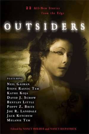 Outsiders: 22 All-New Stories From the Edge by Poppy Z. Brite, Steve Rasnic Tem, Elizabeth Engstrom, Nancy Kilpatrick, David J. Schow, Kathe Koja, Jack Ketchum, Brian Hodge, Freda Warrington, Nancy Holder, Caitlín R. Kiernan, Bentley Little, Léa Silhol, Joe R. Lansdale, Elizabeth Massie, Tanith Lee, Yvonne Navarro, Brett Alexander Savory, Michael Marano, Neil Gaiman, Katherine Ramsland, John Shirley, Thomas S. Roche, Melanie Tem