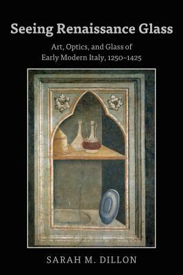 Seeing Renaissance Glass; Art, Optics, and Glass of Early Modern Italy, 1250-1425 by Sarah Dillon