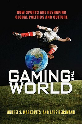 Gaming the World: How Sports Are Reshaping Global Politics and Culture by Lars Rensmann, Andrei S. Markovits