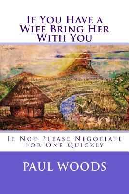 If You Have a Wife Bring Her With You: If Not Please Negotiate For One Quickly by Paul Woods