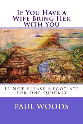 If You Have a Wife Bring Her With You: If Not Please Negotiate For One Quickly by Paul Woods