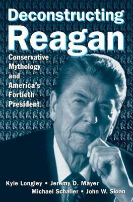 Deconstructing Reagan: Conservative Mythology and America's Fortieth President by Michael Schaller, Kyle Longley, Jeremy Mayer