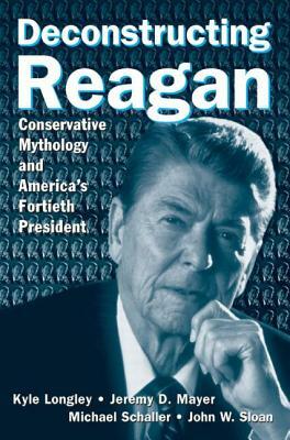 Deconstructing Reagan: Conservative Mythology and America's Fortieth President by Jeremy Mayer, Kyle Longley, Michael Schaller