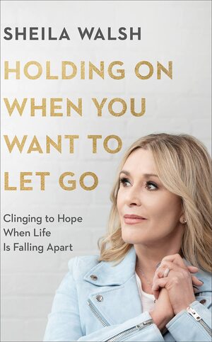 Holding on When You Want to Let Go: Clinging to Hope When Life Is Falling Apart by Sheila Walsh