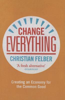 Change Everything: Creating an Economy for the Common Good by Christian Felber