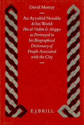 An Ayyubid Notable and His World: Ibn Al-'Adīm and Aleppo as Portrayed in His Biographical Dictionary of People Associated with the City by Morray