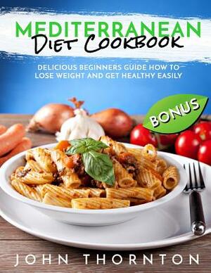 Mediterranean Diet Cookbook: Delicious Beginners Guide How to Lose Weight and Get Healthy Easily by John Thornton